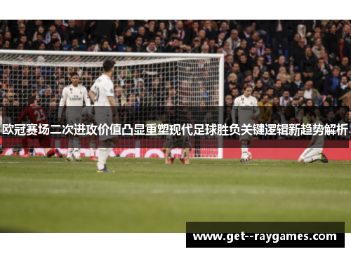 欧冠赛场二次进攻价值凸显重塑现代足球胜负关键逻辑新趋势解析